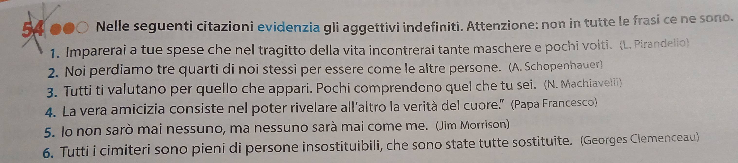 54 ●●○ Nelle seguenti citazioni evidenzia gli aggettivi indefiniti. Attenzione: non in tutte le frasi ce ne sono. 
1. Imparerai a tue spese che nel tragitto della vita incontrerai tante maschere e pochi volti. (L. Pirandello) 
2. Noi perdiamo tre quarti di noi stessi per essere come le altre persone. (A. Schopenhauer) 
3. Tutti ti valutano per quello che appari. Pochi comprendono quel che tu sei. (N. Machiavelli) 
4. La vera amicizia consiste nel poter rivelare all’altro la verità del cuore.” (Papa Francesco) 
5. lo non sarò mai nessuno, ma nessuno sarà mai come me. (Jim Morrison) 
6. Tutti i cimiteri sono pieni di persone insostituibili, che sono state tutte sostituite. (Georges Clemenceau)