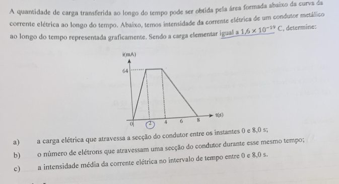 A quantidade de carga transferida ao longo do tempo pode ser obtida pela área formada abaíxo da curva da 
corrente elétrica ao longo do tempo. Abaixo, temos intensidade da corrente elétrica de um condutor metálico 
ao longo do tempo representada graficamente. Sendo a carga elementar igual a 1.6* 10^(-19)C , determine: 
a) a carga elétrica que atravessa a secção do condutor entre os instantes 0 e 8,0 s; 
b) o número de elétrons que atravessam uma secção do condutor durante esse mesmo tempo; 
c) a intensidade média da corrente elétrica no intervalo de tempo entre 0 e 8,0 s.