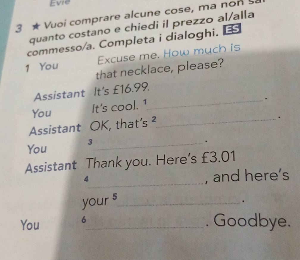 Evie 
3 ★ Vuoi comprare alcune cose, ma non s 
quanto costano e chiedi il prezzo al/alla 
commesso/a. Completa i dialoghi. ES 
1 You Excuse me. How much is 
that necklace, please? 
Assistant It's £16.99. 
You 
It's cool. 1 
_. 
Assistant OK, that’s ²_ 
. 
You 
_3 
. 
Assistant Thank you. Here’s £3.01
4 
_, and here’s 
your 5_ 
. 
You 
6 
_. Goodbye.