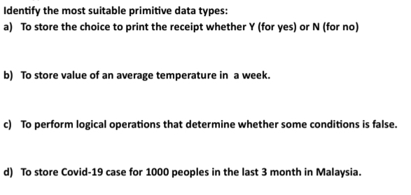 Identify the most suitable primitive data types: 
a) To store the choice to print the receipt whether Y (for yes) or N (for no) 
b) To store value of an average temperature in a week. 
c) To perform logical operations that determine whether some conditions is false. 
d) To store Covid-19 case for 1000 peoples in the last 3 month in Malaysia.