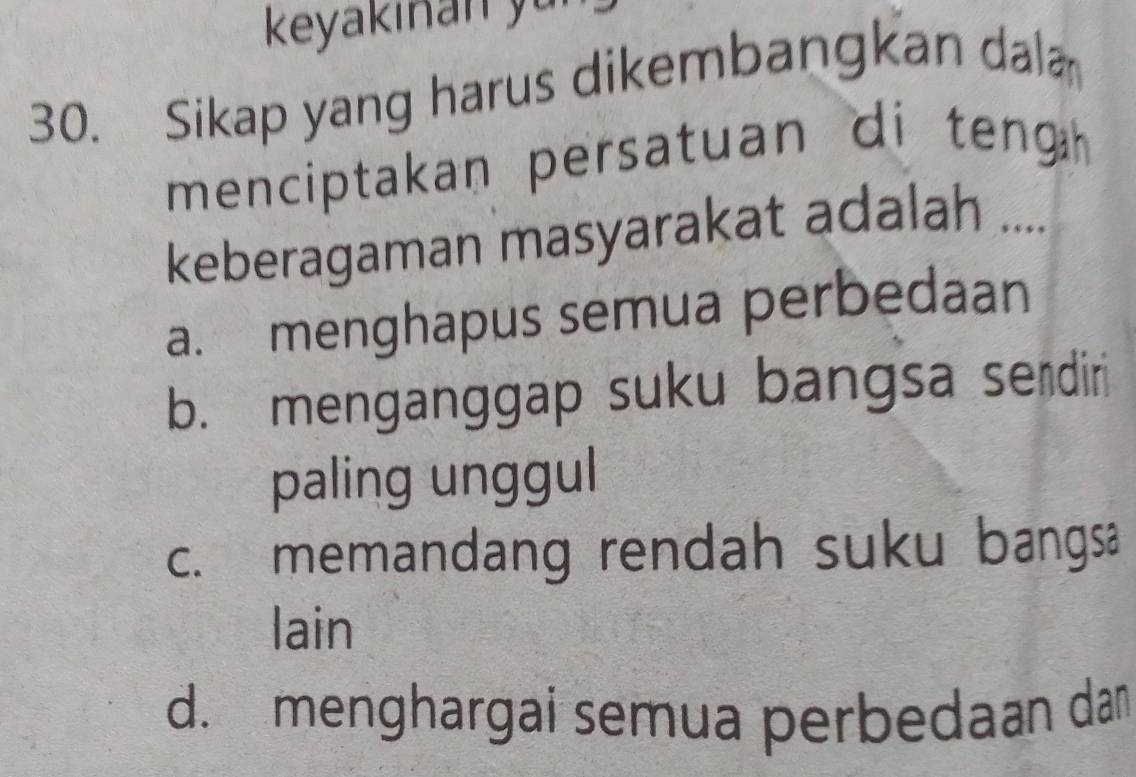 keyakinan y
30. Sikap yang harus dikembangkan dal
menciptakan persatuan di teng 
keberagaman masyarakat adalah ....
a. menghapus semua perbedaan
b. menganggap suku bangsa serdiri
paling unggul
c. memandang rendah suku bangsa
lain
d. menghargai semua perbedaan dan