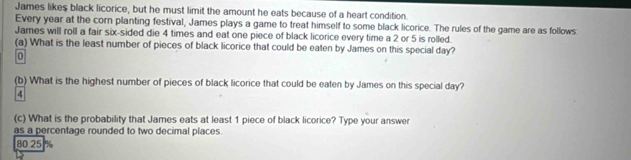 James likes black licorice, but he must limit the amount he eats because of a heart condition.
Every year at the corn planting festival, James plays a game to treat himself to some black licorice. The rules of the game are as follows:
James will roll a fair six-sided die 4 times and eat one piece of black licorice every time a 2 or 5 is rolled.
(a) What is the least number of pieces of black licorice that could be eaten by James on this special day?
0
(b) What is the highest number of pieces of black licorice that could be eaten by James on this special day?
4
(c) What is the probability that James eats at least 1 piece of black licorice? Type your answer
as a percentage rounded to two decimal places.
80 25 %