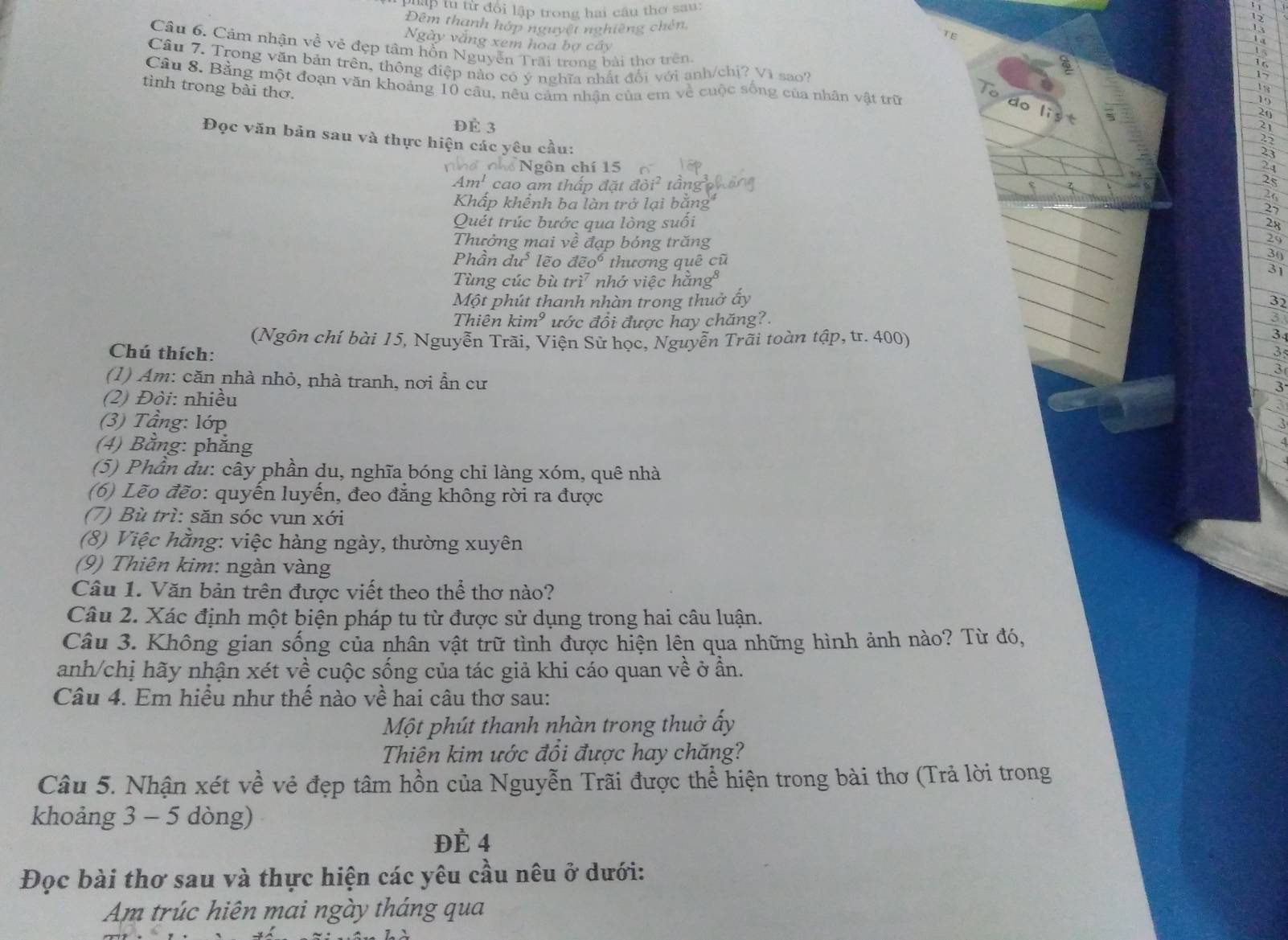 ậP tu từ đổi lập trong hai cầu thơ sau:
Đêm thanh hớp nguyệt nghiêng chên
TE
Ngày vắng xem hoa bợ cây
Câu 6, Cảm nhận về vẻ đẹp tâm hỗn Nguyễn Trãi trong bài thơ trên.
Cầu 7. Trong văn bản trên, thông điệp nào có ý nghĩa nhất đổi với anh/chị? Vì sao?
Câu 8. Bằng một đoạn văn khoảng 10 cầu, nều cảm nhận của em về cuộc sống của nhân vật trữ
tình trong bài thơ.
15
20
ĐÉ 3
Đọc văn bản sau và thực hiện các yêu cầu:
23
Nghổ Ngôn chí 15  ố 24
Am^1 cao am thấp đặt đỏi² tầng  
25
21
Khấp khếnh ba làn trở lại bằng 27
Quét trúc bước qua lòng suối
28
Thưởng mai ve : đạp bóng trăng
29
30
Phần du^3 lẽo doverline eo^6 thương quê cũ 31
Tùng cúc bù tri^7 nhớ việc hằng⁸
Một phút thanh nhàn trong thuở ấy
3
Thiên kim^9 ước đổi được hay chăng?
3
(Ngôn chí bài 15, Nguyễn Trãi, Viện Sử học, Nguyễn Trãi toàn tập, tr. 400)
3
Chú thích:
3
(1) Am: căn nhà nhỏ, nhà tranh, nơi ẩn cư
3
3
(2) Đòi: nhiều
(3) Tầng: lớp
a
(4) Bằng: phẳng
(5) Phần du: cây phần du, nghĩa bóng chỉ làng xóm, quê nhà
(6) Lẽo đẽo: quyến luyến, đeo đẳng không rời ra được
(7) Bù trì: săn sóc vun xới
(8) Việc hằng: việc hàng ngày, thường xuyên
(9) Thiên kim: ngàn vàng
Câu 1. Văn bản trên được viết theo thể thơ nào?
Câu 2. Xác định một biện pháp tu từ được sử dụng trong hai câu luận.
Câu 3. Không gian sống của nhân vật trữ tình được hiện lên qua những hình ảnh nào? Từ đó,
anh/chị hãy nhận xét về cuộc sống của tác giả khi cáo quan về ở ần.
Câu 4. Em hiều như thế nào về hai câu thơ sau:
Một phút thanh nhàn trong thuở ấy
Thiên kim ước đồi được hay chăng?
Câu 5. Nhận xét về vẻ đẹp tâm hồn của Nguyễn Trãi được thể hiện trong bài thơ (Trả lời trong
khoảng 3 - 5 dòng)
Đè 4
Đọc bài thơ sau và thực hiện các yêu cầu nêu ở dưới:
Am trúc hiên mai ngày tháng qua