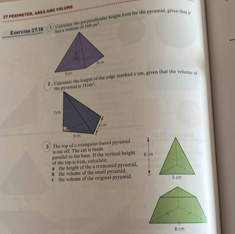 PERIMETER, AREA AND VOLUME 
Exercise 27.18 1 / Calculate the perpendicular height / cm for the pyramid, given that it 
olume of 168cm^3. 
2 /Calculate the length of the edge marked x cm, given that the volume of 
the pyramid is 14cm^3. 
3) The top of a triangular-based pyramid 
is cut off. The cut is made 
parallel to the base. If the vertical height 
of the top is 6cm, calculate: 
a the height of the a truncated pyramid, 
b the volume of the small pyramid, 
c the volume of the original pyramid.