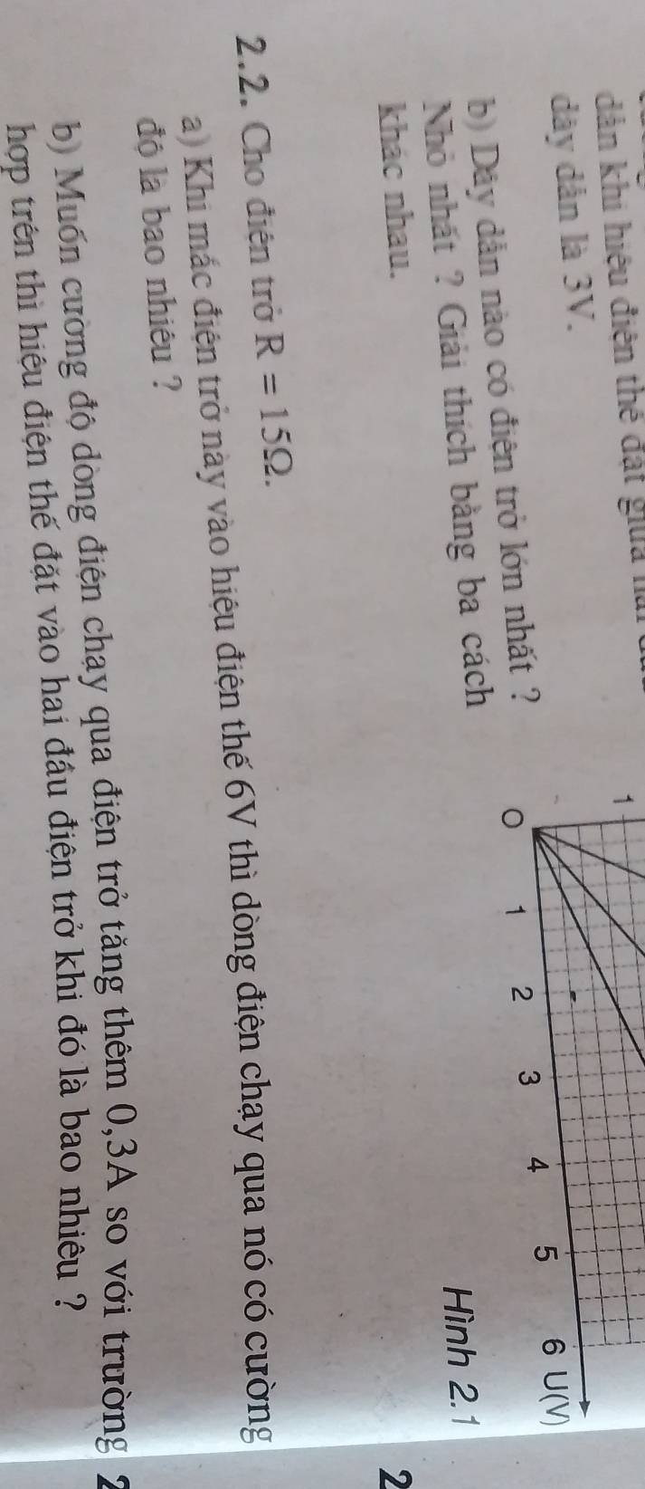 dản khi hiệu điện thế đất gia nà
dây dân là 3V.
b) Dây dẫn nào có điện trở lớn nhất ?
Nhỏ nhất ? Giải thích bằng ba cách
khác nhau. Hình 2.1
2
2.2. Cho điện trở R=15Omega .
a) Khi mác điện trở này vào hiệu điện thế 6V thì dòng điện chạy qua nó có cường
độ là bao nhiêu ?
b) Muốn cường độ dòng điện chạy qua điện trở tăng thêm 0,3A so với trường
hợp trên thì hiệu điện thế đặt vào hai đầu điện trở khi đó là bao nhiêu ?