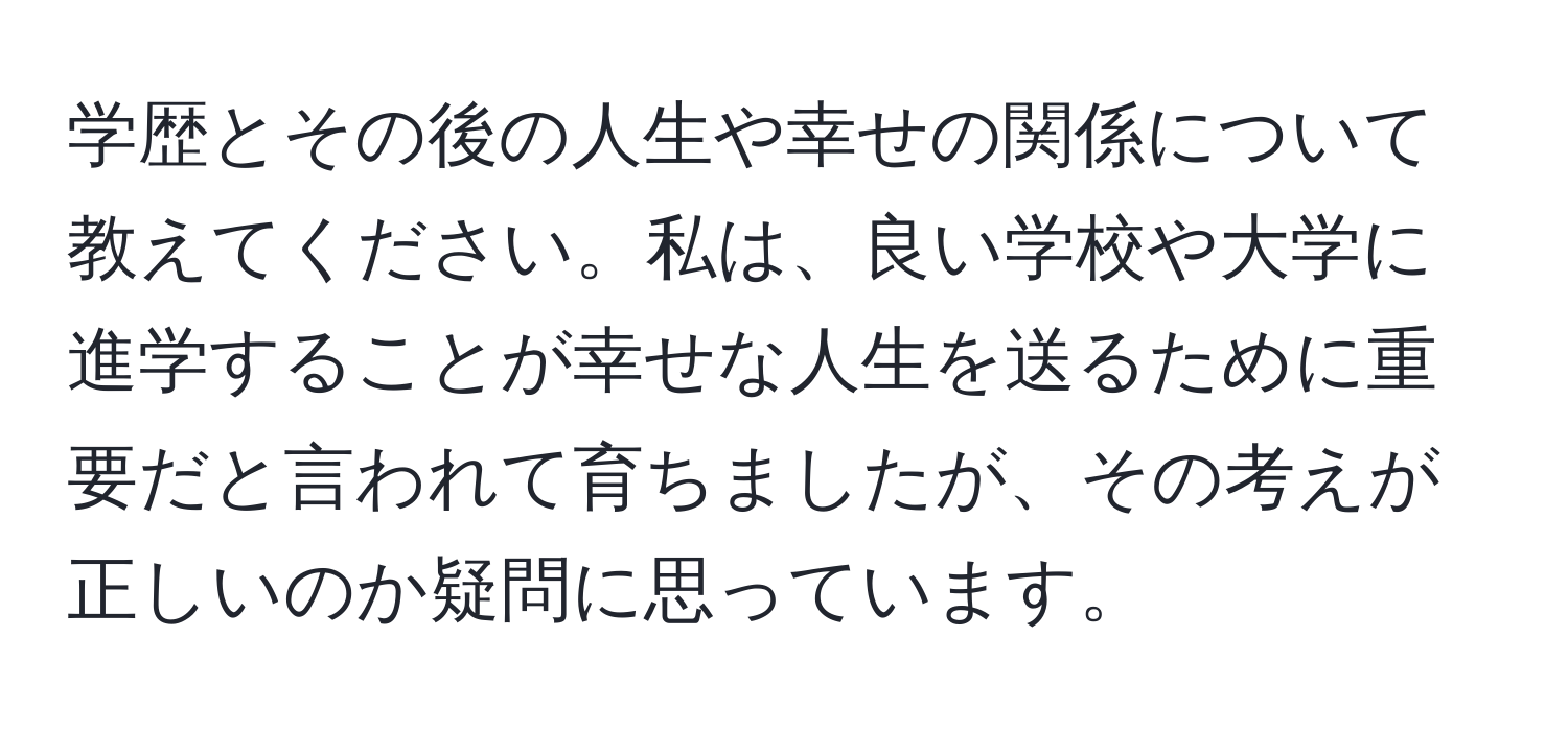 学歴とその後の人生や幸せの関係について教えてください。私は、良い学校や大学に進学することが幸せな人生を送るために重要だと言われて育ちましたが、その考えが正しいのか疑問に思っています。