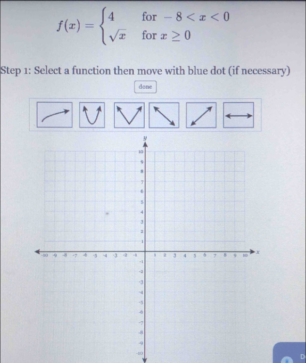 f(x)=beginarrayl 4for-8
Step 1: Select a function then move with blue dot (if necessary) 
done
-10
D