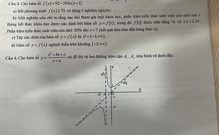 Cho hàm số f(x)=92-20ln (x+1).
a) Bất phương trình f(x)≥ 72 có đúng 3 nghiệm nguyên.
b) Một nghiên cứu chỉ ra rằng sau khi tham gia một khóa học, phần trăm kiến thức sinh viên còn nhớ sau t
tháng kết thúc khóa học được xác định bởi hàm số y=f(t) , trong đó f(t) được tính bằng % và 0≤ t≤ 24.
Phần trăm kiến thức sinh viên còn nhớ 50% khi t=7 (kết quả làm tròn đến hàng đơn vị).
c) Tập xác định của hàm số y=f(x) là D=(-1;+∈fty ).
d) Hàm số y=f(x) nghịch biến trên khoảng (-1;+∈fty ).
Câu 4. Cho hàm số y= (x^2+bx+c)/x+n  có đồ thị và hai đường tiệm cận d_1,d_2 như hình vẽ dưới đây.