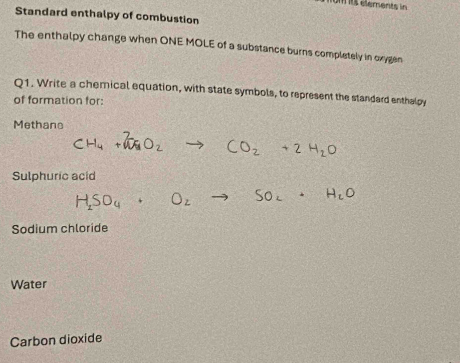 um its elements in 
Standard enthalpy of combustion 
The enthalpy change when ONE MOLE of a substance burns completely in oxygen 
Q1. Write a chemical equation, with state symbols, to represent the standard enthalpy 
of formation for: 
Methane 
Sulphuric acid 
H,SO4 
a 
Sodium chloride 
Water 
Carbon dioxide