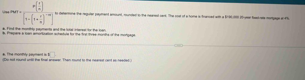 Us parr=frac P( r/n )[1-(1+ r/n )^-m] to determine the regular payment amount, rounded to the nearest cent. The cost of a home is financed with a $190,000 20-year fixed-rate mortgage at 4%. 
a. Find the monthly payments and the total interest for the loan. 
b. Prepare a loan amortization schedule for the first three months of the mortgage. 
a. The monthly payment is $□. 
(Do not round until the final answer. Then round to the nearest cent as needed.)