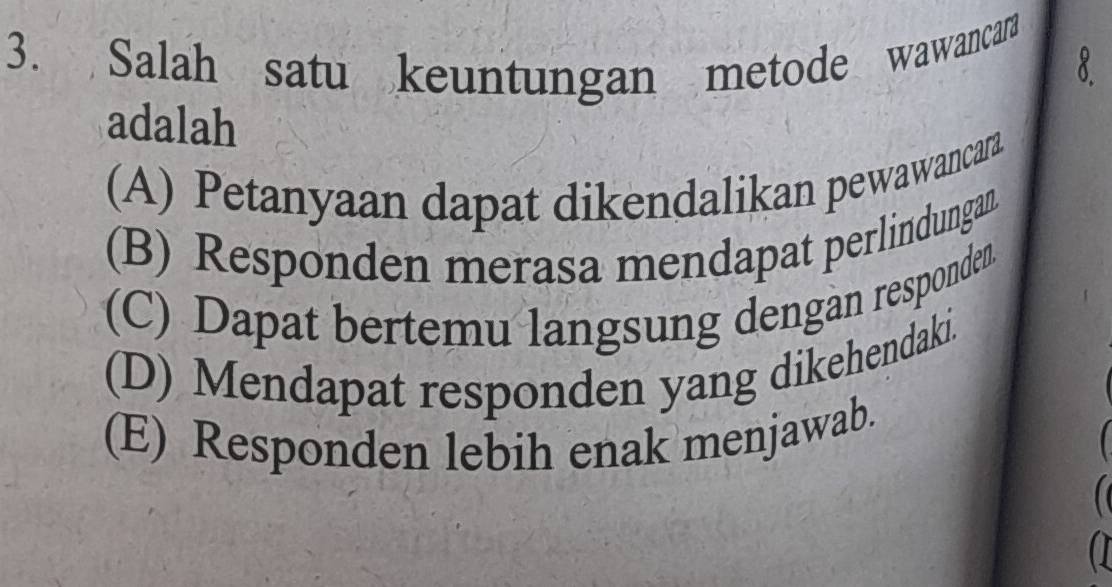 Salah satu keuntungan metode wawancara
8
adalah
(A) Petanyaan dapat dikendalikan pewawancara
(B) Responden merasa mendapat perlindungan
(C) Dapat bertemu langsung dengan responden
(D) Mendapat responden yang dikehendaki.
(E) Responden lebih enak menjawab.
a