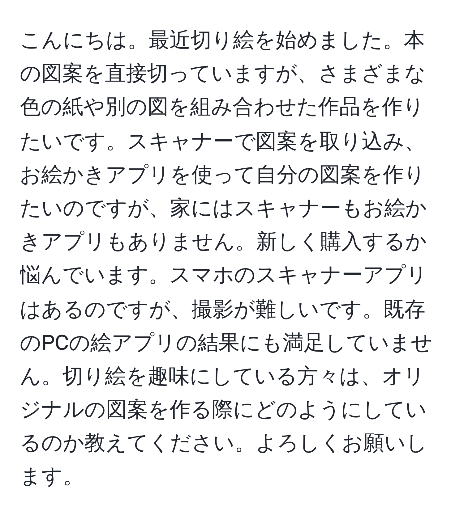 こんにちは。最近切り絵を始めました。本の図案を直接切っていますが、さまざまな色の紙や別の図を組み合わせた作品を作りたいです。スキャナーで図案を取り込み、お絵かきアプリを使って自分の図案を作りたいのですが、家にはスキャナーもお絵かきアプリもありません。新しく購入するか悩んでいます。スマホのスキャナーアプリはあるのですが、撮影が難しいです。既存のPCの絵アプリの結果にも満足していません。切り絵を趣味にしている方々は、オリジナルの図案を作る際にどのようにしているのか教えてください。よろしくお願いします。