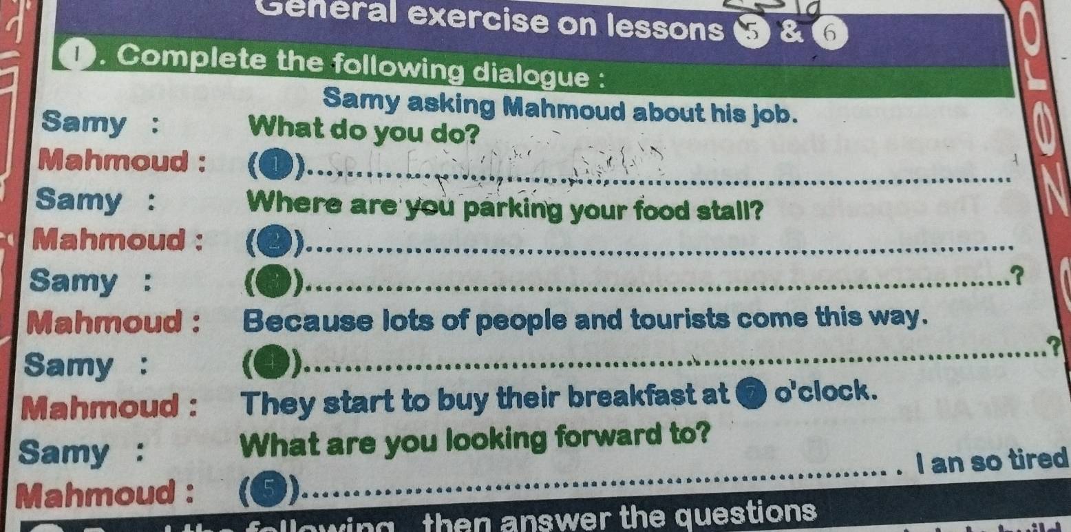 Geheral exercise on lessons 5 & 6 
1. Complete the following dialogue : 
Samy asking Mahmoud about his job. 
Samy : What do you do? 
Mahmoud : (❶) 
A 
_ 
Samy : Where are you parking your food stall? 
Mahmoud : (❷)_ 
_ 
Samy : g 
_ 
_ 
_.? 
Mahmoud : Because lots of people and tourists come this way. 
Samy : (4) 
_ 
_? 
Mahmoud : They start to buy their breakfast at 7 o'clock. 
Samy : What are you looking forward to? 
Mahmoud : (5) __. I an so tired 
llowing then answer the questions .