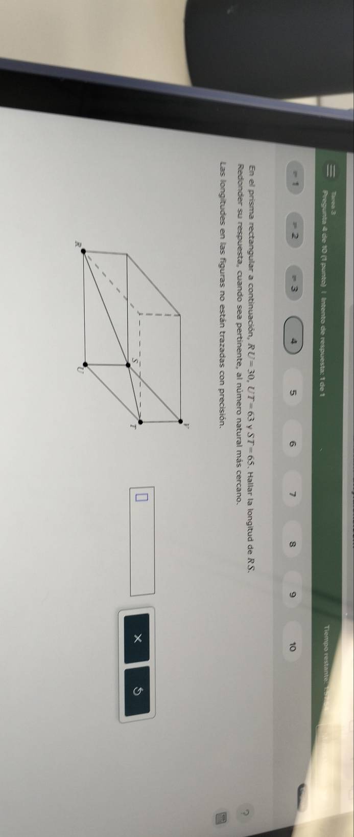 Tarea 3 Tiempo restan 
Pregunta 4 de 10 (1 punto) | Intento de respuesta: 1 de 1
1 = 2 3 4 5 6 7 8 9 10
En el prisma rectangular a continuación, RU=30, UT=63 y ST=65. Hallar la longitud de RS. 
Redonder su respuesta, cuando sea pertinente, al número natural más cercano. 
? 
Las longitudes en las figuras no están trazadas con precisión. 
5