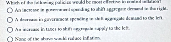 Which of the following policies would be most effective to control inflation?
An increase in government spending to shift aggregate demand to the right.
A decrease in government spending to shift aggregate demand to the left.
An increase in taxes to shift aggregate supply to the left.
None of the above would reduce inflation.