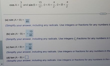 cos A= 3/5  and sin B= 15/17 , 0 , 0
(a) sin (A+B)= 85
(Simplify your answer, including any radicals. Use integers or fractions for any numbers i 
(b) sin (A-B)=- 13/85 
(Simplify your answer, including any radicals. Use integers C fractions for any numbers in t 
(c) tan (A+B)=- 77/36 
(Simplify your answer, including any radicals. Use integers or fractions for any numbers in the 
(d) tan (A-B)=□
(Simplify your answer, including any radicals. Use integers or fractions for any numbers in the