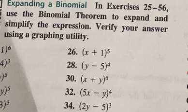 Expanding a Binomial In Exercises 25-56, 
use the Binomial Theorem to expand and 
simplify the expression. Verify your answer 
using a graphing utility.
1)^6 26. (x+1)^5
4)^3 28. (y-5)^4
)^5 30. (x+y)^6
y)^5 32. (5x-y)^4
3)^3 34. (2y-5)^3