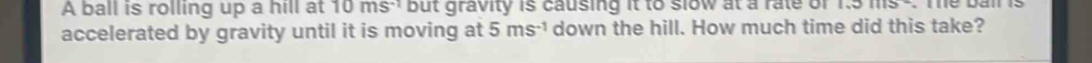 A ball is rolling up a hill at 10ms^(-1) but gravity is causing it to slow at a rate of 1.31115
accelerated by gravity until it is moving at 5ms^(-1) down the hill. How much time did this take?