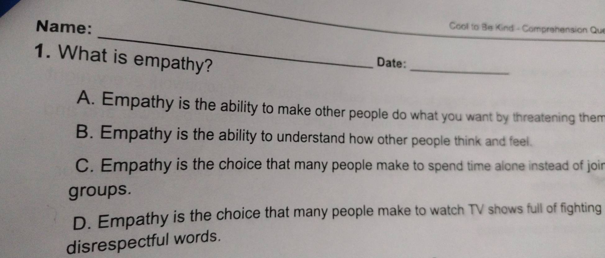 Name:
Cool to Be Kind - Comprehension Qui
1. What is empathy?
_
Date:
A. Empathy is the ability to make other people do what you want by threatening them
B. Empathy is the ability to understand how other people think and feel.
C. Empathy is the choice that many people make to spend time alone instead of join
groups.
D. Empathy is the choice that many people make to watch TV shows full of fighting
disrespectful words.