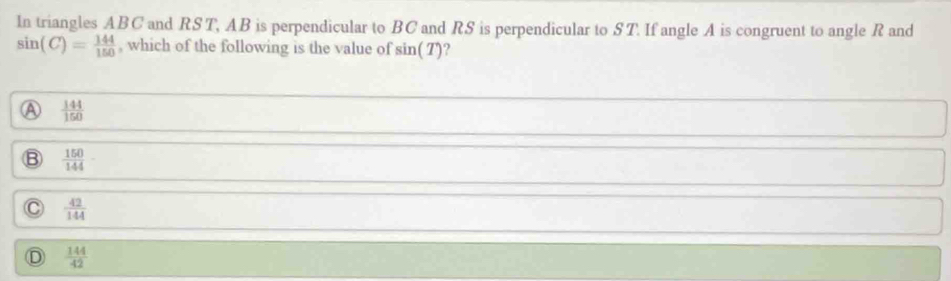 In triangles ABC and RST, AB is perpendicular to BCand RS is perpendicular to ST. If angle A is congruent to angle R and
sin (C)= 144/150  , which of the following is the value of sin (T) ?
 144/150 
 150/144 
C  42/144 
D  144/42 