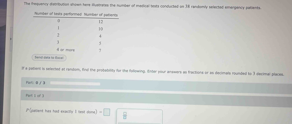 The frequency distribution shown here illustrates the number of medical tests conducted on 38 randomly selected emergency patients. 
Send data to Excel 
If a patient is selected at random, find the probability for the following. Enter your answers as fractions or as decimals rounded to 3 decimal places. 
Part: 0 / 3
Part 1 of 3 
P(patient has had exactly 1 test done) =□  □ /□  