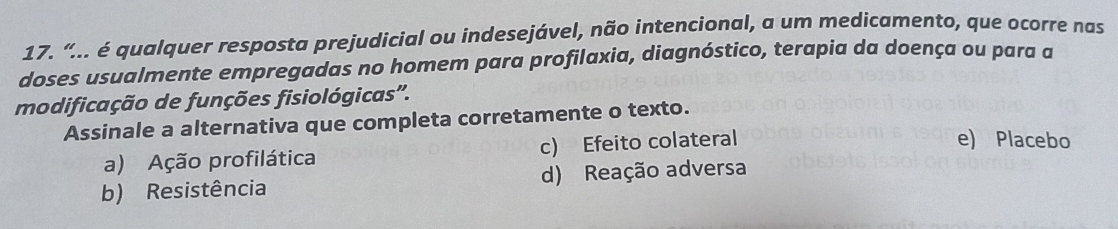 “... é qualquer resposta prejudicial ou indesejável, não intencional, a um medicamento, que ocorre nas
doses usualmente empregadas no homem para profilaxia, diagnóstico, terapia da doença ou para a
modificação de funções fisiológicas'.
Assinale a alternativa que completa corretamente o texto.
a) Ação profilática c) Efeito colateral
e) Placebo
b) Resistência d) Reação adversa