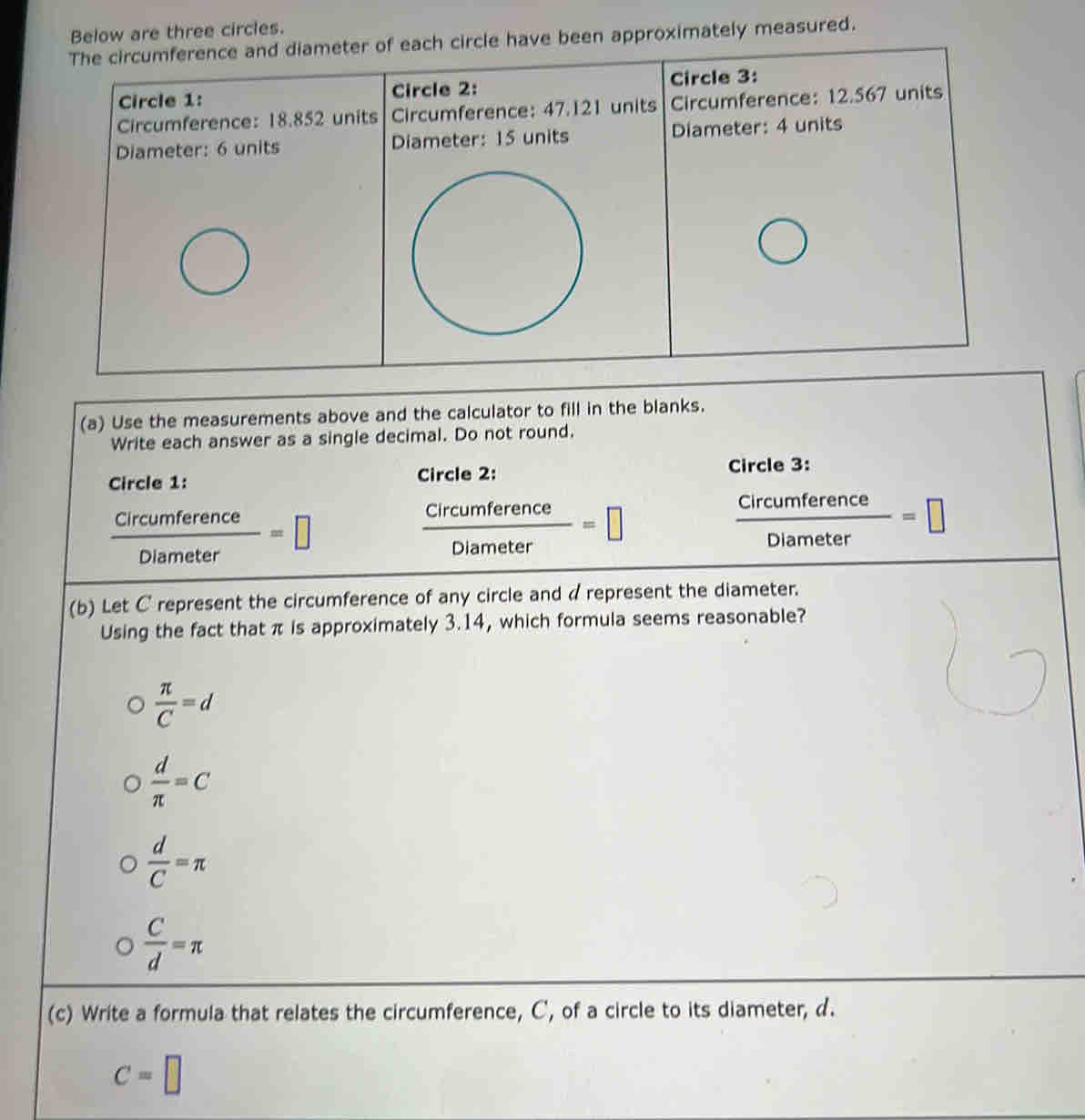 three circles.
ately measured.
(a) Use the measurements above and the calculator to fill in the blanks.
Write each answer as a single decimal. Do not round.
Circle 1: Circle 3:
Circle 2:
 Circumference/Diameter =□
 Circumference/Diameter =□
 Circumference/Diameter =□
(b) Let C represent the circumference of any circle and d represent the diameter.
Using the fact that π is approximately 3.14, which formula seems reasonable?
 π /C =d
 d/π  =C
 d/C =π
 C/d =π
(c) Write a formula that relates the circumference, C, of a circle to its diameter, d.
C=□