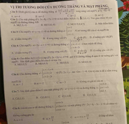 Vị tri tương đôi của đường thảng và mạt phảng,
Cầu 1: Định giá trị của m để đường thắng đ:  (x+1)/3 = (y-2)/m = (z+3)/-2  song song với mp(P): x-3y +
A. m=-4 B m-3 C. m=-2 D. m=-1
Câu 2: Cho mật pháng mp(P) và đường thắng AB: và hai điễm A(0,0;-3), B(2:0;-1) Tim giao điệm M của
(P):3x-8y+7z-1=0
A. M(2;3;-1) B. M(11,0,-4) C. M(11/5,0,4/5) D. Một điểm khíc.
Câu 3: Cho mp(P) x+y+z-1=0 và đường thắng ơ: beginarrayl x=1 y=t z=-1endarray. .V_1 tri tượng đổi của đ và mp(P) là
A. d nằm trong (P) B. d song song với (P) C. g cậ (P). D. d vuông góc vớiP)
Câu 4: Cho mp(P) : x+2y-z+3=0 và đường thắng:ư beginarrayl x=3+frac sqrt(3-3 y=-1-t-1 z=4+2yendarray).  Chọn mệnh đễ đúng.
A.d nằm trong (P). B. d song song với (P) C. D. d vuộng gốc với (P)
45°
Câu 5: Cho điểm A(2;3;5)vee A mp (P):2x+3y+z-17=0
mp(P) . Xác định giao điểm M của đ và trục Oz. , gi đ là đường thắng đi qua A và vuỡng góc với
A. M(0;0;2) 4 M(0,0,3) C. M(0,0,4) D. M(0,0,-4)
Câm 6: Cho đường tháng d:beginarrayl x=-1+4t y=1+2t z=3-2tendarray. : và (P):2x+y-mz+2m· 1=0 1. Giá trị của m đề đ nằm trong
m (P)li::
A. m=2 B. m=-2 c. m=3 D. Không có giá trị của m
Câu 7: Xác định giao điểm C của mặt phâng (P):x+y+z-3=0 và duờng tháng △ :beginarrayl x=3-2t y=1+2t z=2· tendarray.
A. C(0,1,1) B. C(1;0;1) C. C(1:1,0) D. C(1:1:1)
Cầu 8: Giá trị của m đề đường thắng 5 : beginarrayl x=4+3t y=2m+t+t z=(m-1)tendarray. và mặt pháng (P):2x+4y-3z-1=0 át nhâu và
khōng vuǎng gue là D.Đáp số khác
A. m!= 3 B. m!=  13/3  C. m!= 3|m!=  13/3 
(x=3-1t
14-()