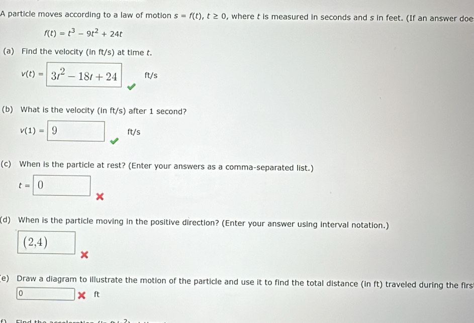 A particle moves according to a law of motion s=f(t), t≥ 0 , where t is measured in seconds and s in feet. (If an answer doe
f(t)=t^3-9t^2+24t
(a) Find the velocity (in ft/s) at time t.
v(t)= 3t^2-18t+24 ft/s
(b) What is the velocity (in ft/s) after 1 second?
v(1)= 9 ft/s
(c) When is the particle at rest? (Enter your answers as a comma-separated list.)
t=□ 0
(d) When is the particle moving in the positive direction? (Enter your answer using interval notation.)
(2,4)
x
(e) Draw a diagram to illustrate the motion of the particle and use it to find the total distance (in ft) traveled during the firs
□ * ft