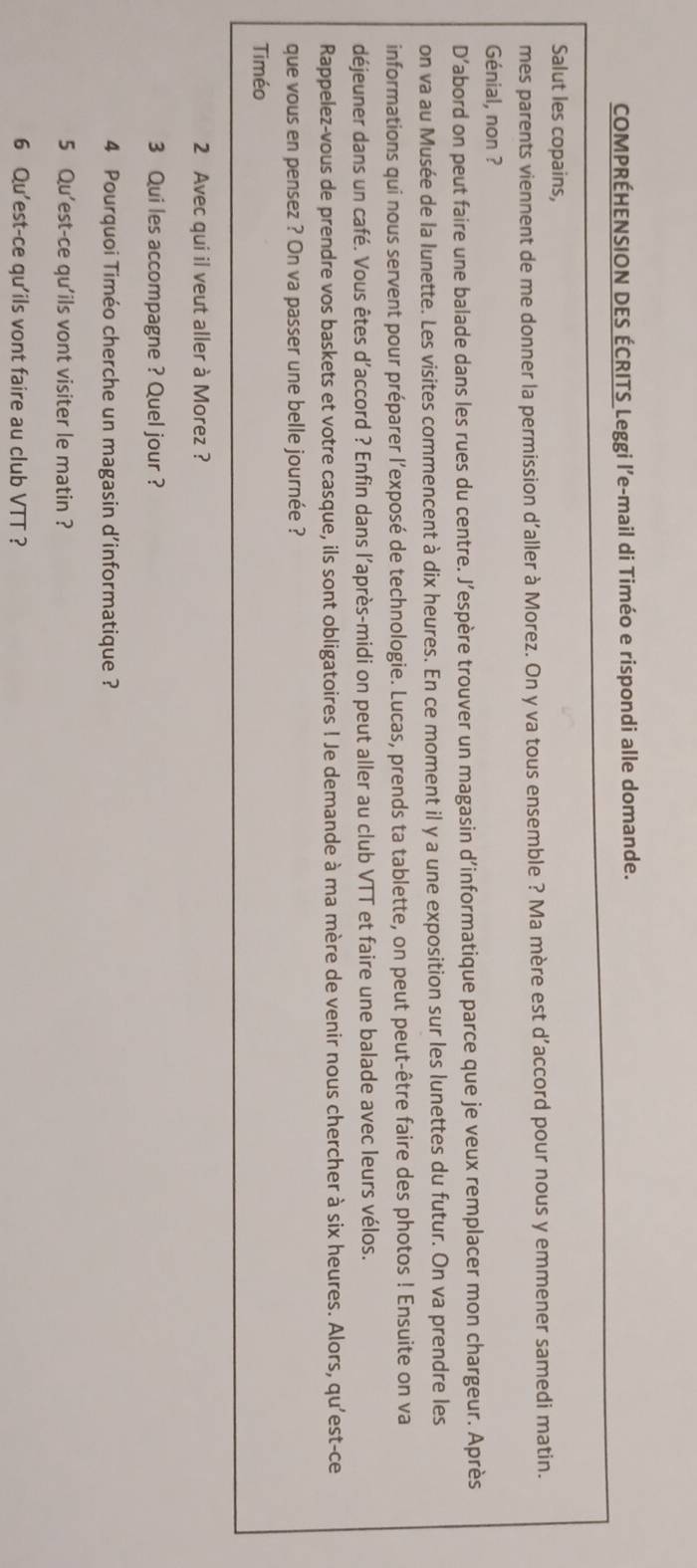 COMPRÉHENSION DES ÉCRITS Leggi l’e-mail di Timéo e rispondi alle domande. 
Salut les copains, 
mes parents viennent de me donner la permission d'aller à Morez. On y va tous ensemble ? Ma mère est d’accord pour nous y emmener samedi matin. 
Génial, non ? 
D’abord on peut faire une balade dans les rues du centre. J’espère trouver un magasin d’informatique parce que je veux remplacer mon chargeur. Après 
on va au Musée de la lunette. Les visites commencent à dix heures. En ce moment il y a une exposition sur les lunettes du futur. On va prendre les 
informations qui nous servent pour préparer l’exposé de technologie. Lucas, prends ta tablette, on peut peut-être faire des photos ! Ensuite on va 
déjeuner dans un café. Vous êtes d'accord ? Enfin dans l'après-midi on peut aller au club VTT et faire une balade avec leurs vélos. 
Rappelez-vous de prendre vos baskets et votre casque, ils sont obligatoires ! Je demande à ma mère de venir nous chercher à six heures. Alors, qu'est-ce 
que vous en pensez ? On va passer une belle journée ? 
Timéo 
2 Avec qui il veut aller à Morez ? 
3 Qui les accompagne ? Quel jour ? 
4 Pourquoi Timéo cherche un magasin d'informatique ? 
5 Qu'est-ce qu'ils vont visiter le matin ? 
6 Qu'est-ce qu'ils vont faire au club VTT ?