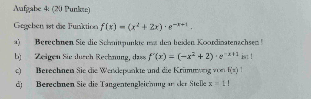 Aufgabe 4: (20 Punkte) 
Gegeben ist die Funktion f(x)=(x^2+2x)· e^(-x+1). 
a) Berechnen Sie die Schnittpunkte mit den beiden Koordinatenachsen ! 
b) Zeigen Sie durch Rechnung, dass f'(x)=(-x^2+2)· e^(-x+1) ist ! 
c) Berechnen Sie die Wendepunkte und die Krümmung von f(x)!
d) Berechnen Sie die Tangentengleichung an der Stelle x=1!