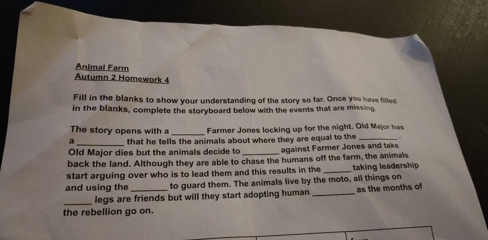 Animal Farm 
Autumn 2 Homework 4 
Fill in the blanks to show your understanding of the story so far. Once you have filled 
in the blanks, complete the storyboard below with the events that are missing. 
The story opens with a _Farmer Jones locking up for the night. Old Major has 
a_ that he tells the animals about where they are equal to the _. 
Old Major dies but the animals decide to_ 
against Farmer Jones and take 
back the land. Although they are able to chase the humans off the farm, the animals 
start arguing over who is to lead them and this results in the _taking leadership 
and using the _to guard them. The animals live by the moto, all things on 
_legs are friends but will they start adopting human _as the months of 
the rebellion go on.