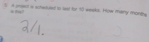 A project is scheduled to last for 10 weeks. How many months
is this?