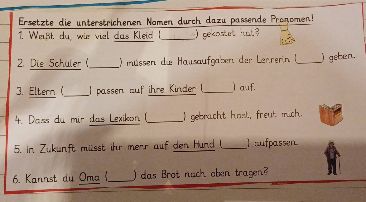 Ersetzte die unterstrichenen Nomen durch dazu passende Pronomen! 
1. Weißt du, wie viel das Kleid (_ ) gekostet hat? 
2. Die Schüler ()_ ) müssen die Hausaufgaben der Lehrerin (_ ) geben. 
3. Eltern (_ ) passen auf ihre Kinder (_ ) auf. 
4. Dass du mir das Lexikon (_ ) gebracht hast, freut mich. 
5. In Zukunft müsst ihr mehr auf den Hund (_ ) aufpassen. 
6. Kannst du Oma (_ )das Brot nach oben tragen?