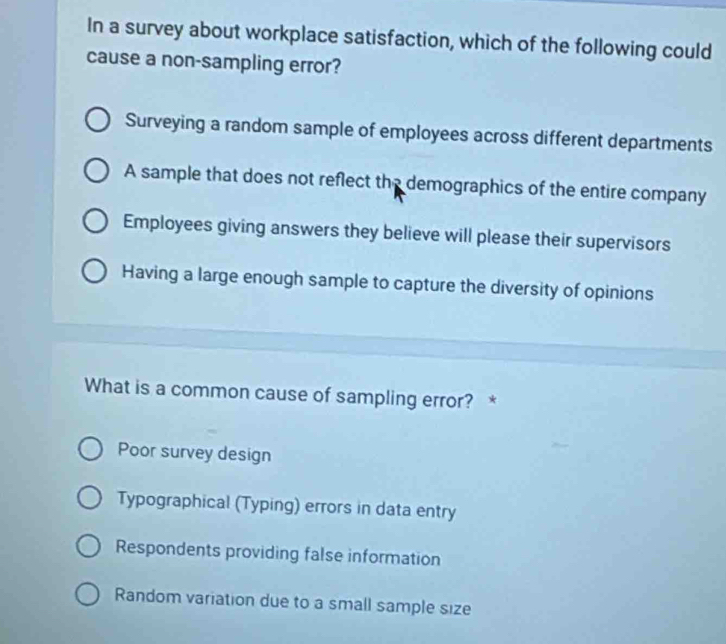 In a survey about workplace satisfaction, which of the following could
cause a non-sampling error?
Surveying a random sample of employees across different departments
A sample that does not reflect the demographics of the entire company
Employees giving answers they believe will please their supervisors
Having a large enough sample to capture the diversity of opinions
What is a common cause of sampling error? *
Poor survey design
Typographical (Typing) errors in data entry
Respondents providing false information
Random variation due to a small sample size