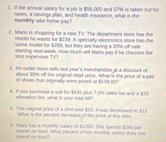 If the annual salary for a job is $56,000 and 27% is taken out for 
taxes, a savings plan, and health insurance, what is the 
monthly take home pay? 
2. Mario is shopping for a new TV. The department store has the 
model he wants for $239. A specialty electronics store has the 
same model for $289, but they are having a 20% off sale 
starting next week. How much will Mario pay if he chooses the 
less expensive TV? 
3. An outlet store sells last year's merchandise at a discount of 
about 30% off the original retail price. What is the price of a pair 
of shoes that originally were priced at $139.00? 
4. If you purchase a suit for $435 plus 7.5% sales tax and a $25
alteration fee, what is your total bill? 
5. The original price of a shirt was $20. It was decreased to $15.What is the percent decrease of the price of this shirt. 
6. Mary has a monthly salary of $1200. She spends $280 per
month on food. What percent of her monthly salary does she 
spend on food?