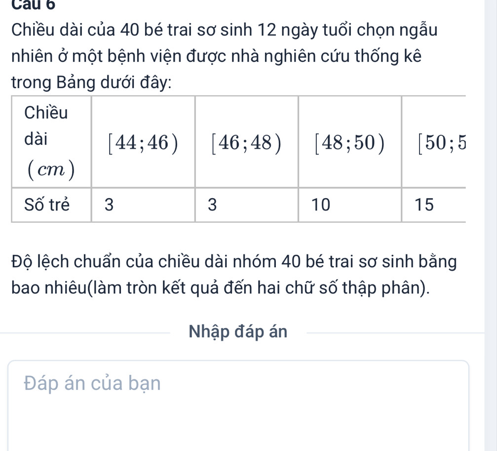 Cau 6
Chiều dài của 40 bé trai sơ sinh 12 ngày tuổi chọn ngẫu
nhiên ở một bệnh viện được nhà nghiên cứu thống kê
trong Bảng dưới đây:
Độ lệch chuẩn của chiều dài nhóm 40 bé trai sơ sinh bằng
bao nhiêu(làm tròn kết quả đến hai chữ số thập phân).
Nhập đáp án
Đáp án của bạn