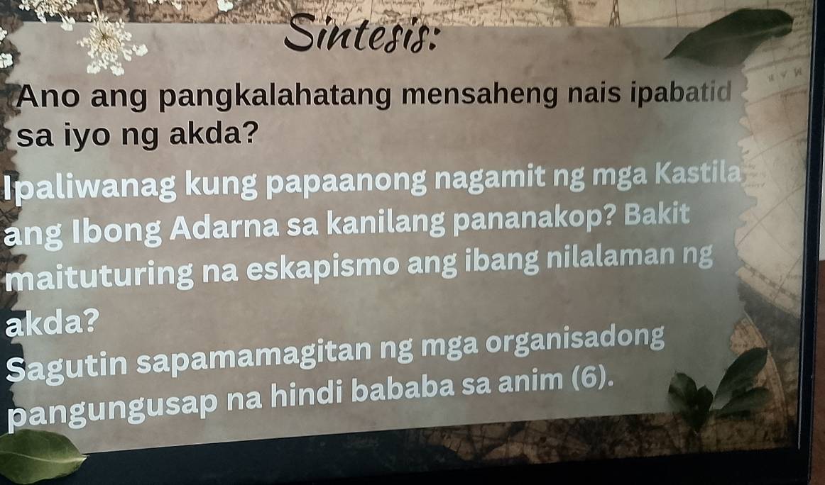 Sintesis: 
Ano ang pangkalahatang mensaheng nais ipabatid 
sa iyo ng akda? 
Ipaliwanag kung papaanong nagamit ng mga Kastila 
ang Ibong Adarna sa kanilang pananakop? Bakit 
maituturing na eskapismo ang ibang nilalaman ng 
akda? 
Sagutin sapamamagitan ng mga organisadong 
pangungusap na hindi bababa sa anim (6).