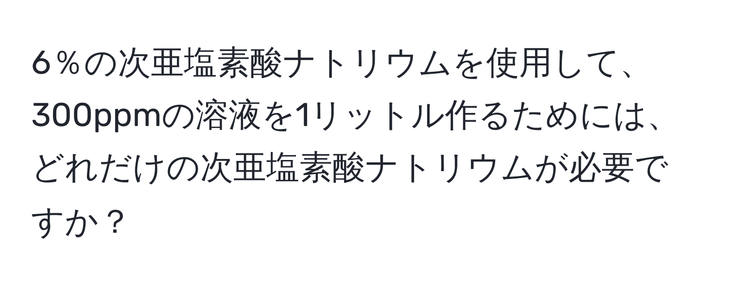 6％の次亜塩素酸ナトリウムを使用して、300ppmの溶液を1リットル作るためには、どれだけの次亜塩素酸ナトリウムが必要ですか？