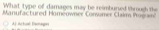 What type of damages may be reimbursed through the
Manufactured Homeowner Consumer Claims Program?
A) Actual Damages