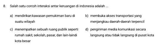 Salah satu contoh interaksi antar keruangan di indonesia adalah ...
a) mendirikan kawasan pemukiman baru di b) membuka akses transportasi yang
suatu wilayah menjangkau daerah-daerah terpencil
c) menempatkan sebuah ruang publik seperti d) pengiriman media komunikasi secara
rumah sakit, sekolah, pasar, dan lain-laindi langsung atau tidak langsung di pusat kota
kota besar