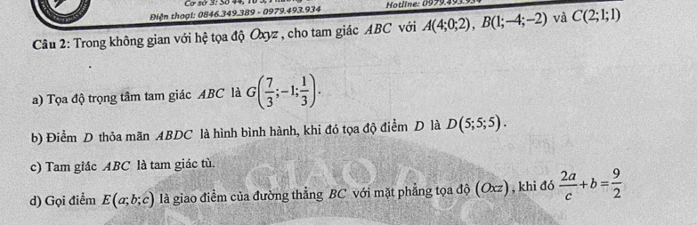 Cơ sơ 3: 3º 44. 
Điện thoại: 0846.349.389 - 0979.493.934 Hotline: 0979. 
Câu 2: Trong không gian với hệ tọa độ Oxyz , cho tam giác ABC với A(4;0;2), B(1;-4;-2) và C(2;1;1)
a) Tọa độ trọng tâm tam giác ABC là G( 7/3 ;-1; 1/3 ). 
b) Điểm D thỏa mãn ABDC là hình bình hành, khi đó tọa độ điểm D là D(5;5;5). 
c) Tam giác ABC là tam giác tù. 
d) Gọi điểm E(a;b;c) là giao điểm của đường thẳng BC với mặt phẳng tọa độ (Oxz) , khi đó  2a/c +b= 9/2 