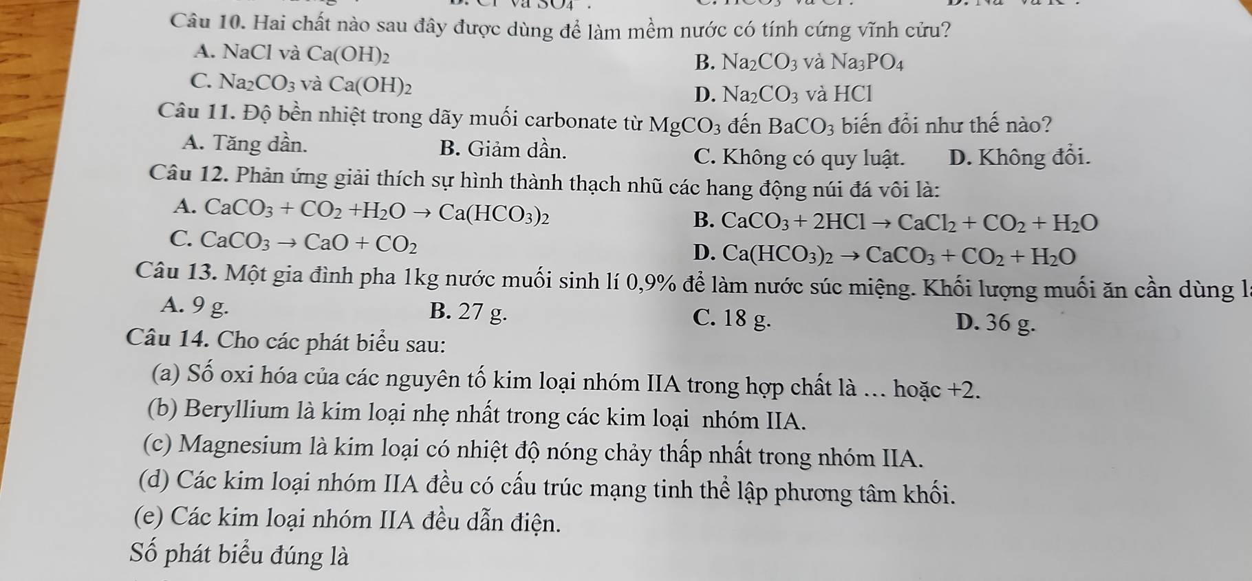 Hai chất nào sau đây được dùng để làm mềm nước có tính cứng vĩnh cửu?
A. N aCl và Ca(OH)_2 B. Na_2CO_3 và Na_3PO_4
C. Na_2CO_3 và Ca(OH)_2 D. Na_2CO_3 và HCI
Câu 11. Độ bền nhiệt trong dãy muối carbonate từ MgCO_3 đến BaCO_3 biến đổi như thế nào?
A. Tăng dần. B. Giảm dần.
C. Không có quy luật. D. Không đổi.
Câu 12. Phản ứng giải thích sự hình thành thạch nhũ các hang động núi đá vôi là:
A. CaCO_3+CO_2+H_2Oto Ca(HCO_3)_2 )
B. CaCO_3+2HClto CaCl_2+CO_2+H_2O
C. CaCO_3to CaO+CO_2
D. Ca(HCO_3)_2to CaCO_3+CO_2+H_2O
Câu 13. Một gia đình pha 1kg nước muối sinh lí 0,9% để làm nước súc miệng. Khối lượng muối ăn cần dùng l
A. 9 g. B. 27 g. C. 18 g. D. 36 g.
Câu 14. Cho các phát biểu sau:
(a) Số oxi hóa của các nguyên tố kim loại nhóm IIA trong hợp chất là ... hoặc +2.
(b) Beryllium là kim loại nhẹ nhất trong các kim loại nhóm IIA.
(c) Magnesium là kim loại có nhiệt độ nóng chảy thấp nhất trong nhóm IIA.
(d) Các kim loại nhóm IIA đều có cấu trúc mạng tinh thể lập phương tâm khối.
(e) Các kim loại nhóm IIA đều dẫn điện.
Số phát biểu đúng là