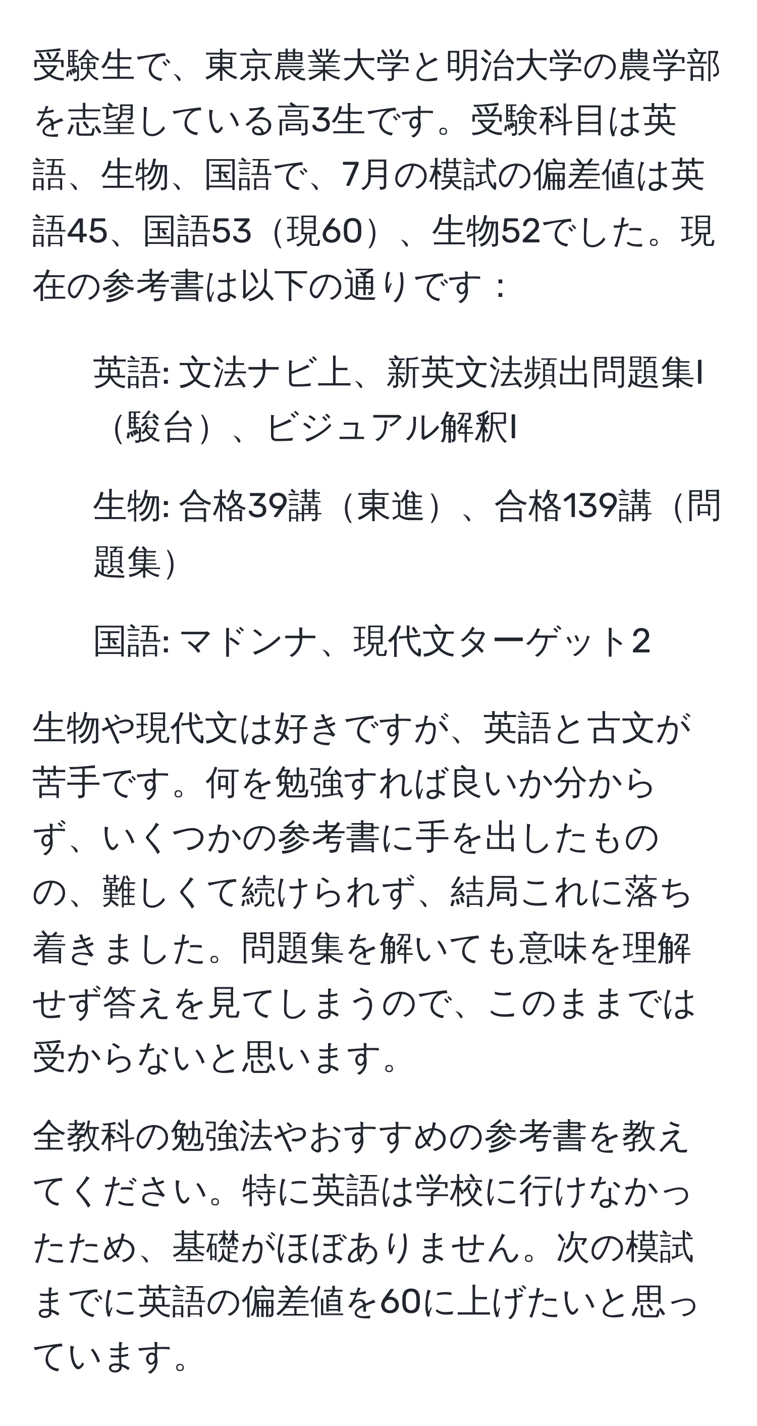 受験生で、東京農業大学と明治大学の農学部を志望している高3生です。受験科目は英語、生物、国語で、7月の模試の偏差値は英語45、国語53現60、生物52でした。現在の参考書は以下の通りです：

- 英語: 文法ナビ上、新英文法頻出問題集I駿台、ビジュアル解釈I
- 生物: 合格39講東進、合格139講問題集
- 国語: マドンナ、現代文ターゲット2

生物や現代文は好きですが、英語と古文が苦手です。何を勉強すれば良いか分からず、いくつかの参考書に手を出したものの、難しくて続けられず、結局これに落ち着きました。問題集を解いても意味を理解せず答えを見てしまうので、このままでは受からないと思います。

全教科の勉強法やおすすめの参考書を教えてください。特に英語は学校に行けなかったため、基礎がほぼありません。次の模試までに英語の偏差値を60に上げたいと思っています。