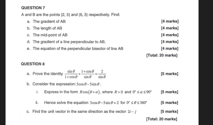 A and B are the points (2,5) and (6,3) respectively. Find: 
a. The gradient of AB [4 marks] 
b. The length of AB [4 marks] 
c. The mid-point of AB [4 marks] 
d. The gradient of a line perpendicular to AB. [4 marks] 
e. The equation of the perpendicular bisector of line AB [4 marks] 
[Total: 20 marks] 
QUESTION 8 
a. Prove the identity  sin θ /1+cos θ  + (1+cos θ )/sin θ  = 2/sin θ   [5 marks] 
b. Consider the expression: 3cos θ -5sin θ. 
i. Express in the form Rcos (θ +alpha ) , where R>0 and 0°≤ alpha ≤ 90° [5 marks] 
ii. Hence solve the equation 3cos θ -5sin θ =2 for 0°≤ θ ≤ 360° [5 marks] 
c. Find the unit vector in the same direction as the vector 2i-j [5 marks] 
[Total: 20 marks]