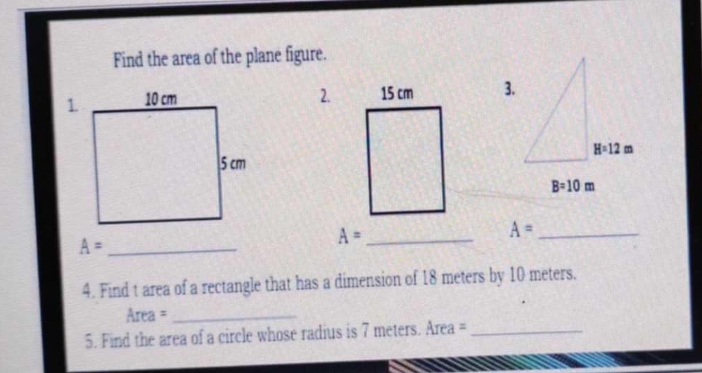 Find the area of the plane figure.
2.
_ A=
_ A=
A= _
4. Find t area of a rectangle that has a dimension of 18 meters by 10 meters.
Area =_
5. Find the area of a circle whose radius is 7 meters. Area =_