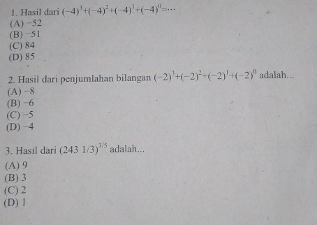 Hasil dari (-4)^3+(-4)^2+(-4)^1+(-4)^0=·s
(A) −52
(B) −51
(C) 84
(D) 85
2. Hasil dari penjumlahan bilangan (-2)^3+(-2)^2+(-2)^1+(-2)^0 adalah...
(A) −8
(B) −6
(C) −5
(D) −4
3. Hasil dari (2431/3)^3/5 adalah...
(A) 9
(B) 3
(C) 2
(D) 1