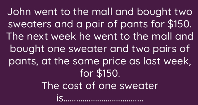 John went to the mall and bought two 
sweaters and a pair of pants for $150. 
The next week he went to the mall and 
bought one sweater and two pairs of 
pants, at the same price as last week, 
for $150. 
The cost of one sweater 
is_