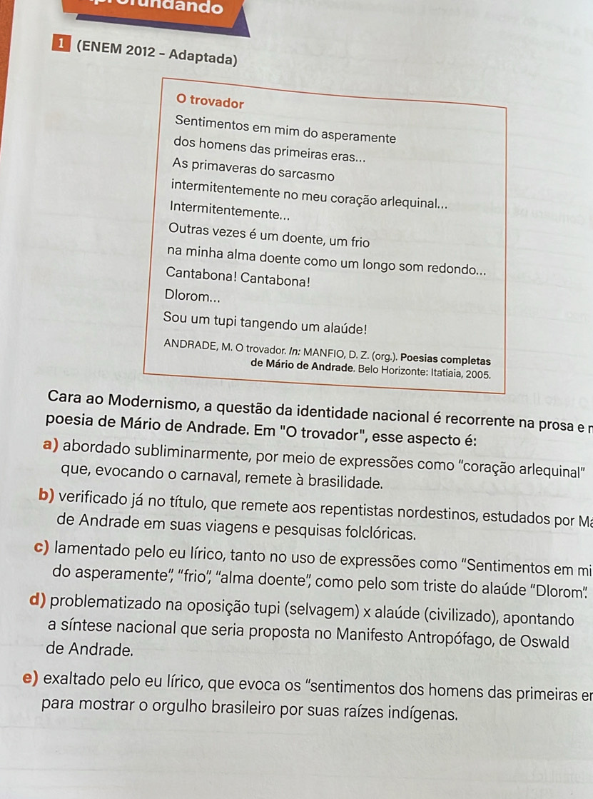 Srundando
1 (ENEM 2012 - Adaptada)
O trovador
Sentimentos em mim do asperamente
dos homens das primeiras eras...
As primaveras do sarcasmo
intermitentemente no meu coração arlequinal...
Intermitentemente...
Outras vezes é um doente, um frio
na minha alma doente como um longo som redondo...
Cantabona! Cantabona!
Dlorom...
Sou um tupi tangendo um alaúde!
ANDRADE, M. O trovador. /n: MANFIO, D. Z. (org.). Poesias completas
de Mário de Andrade. Belo Horizonte: Itatiaia, 2005.
Cara ao Modernismo, a questão da identidade nacional é recorrente na prosa e n
poesia de Mário de Andrade. Em "O trovador", esse aspecto é:
a) abordado subliminarmente, por meio de expressões como 'coração arlequinal
que, evocando o carnaval, remete à brasilidade.
b) verificado já no título, que remete aos repentistas nordestinos, estudados por Má
de Andrade em suas viagens e pesquisas folclóricas.
c) lamentado pelo eu lírico, tanto no uso de expressões como "Sentimentos em mi
do asperamente”, 'frio”, 'alma doente” como pelo som triste do alaúde 'Dlorom”
d) problematizado na oposição tupi (selvagem) x alaúde (civilizado), apontando
a síntese nacional que seria proposta no Manifesto Antropófago, de Oswald
de Andrade.
e) exaltado pelo eu lírico, que evoca os "sentimentos dos homens das primeiras en
para mostrar o orgulho brasileiro por suas raízes indígenas.