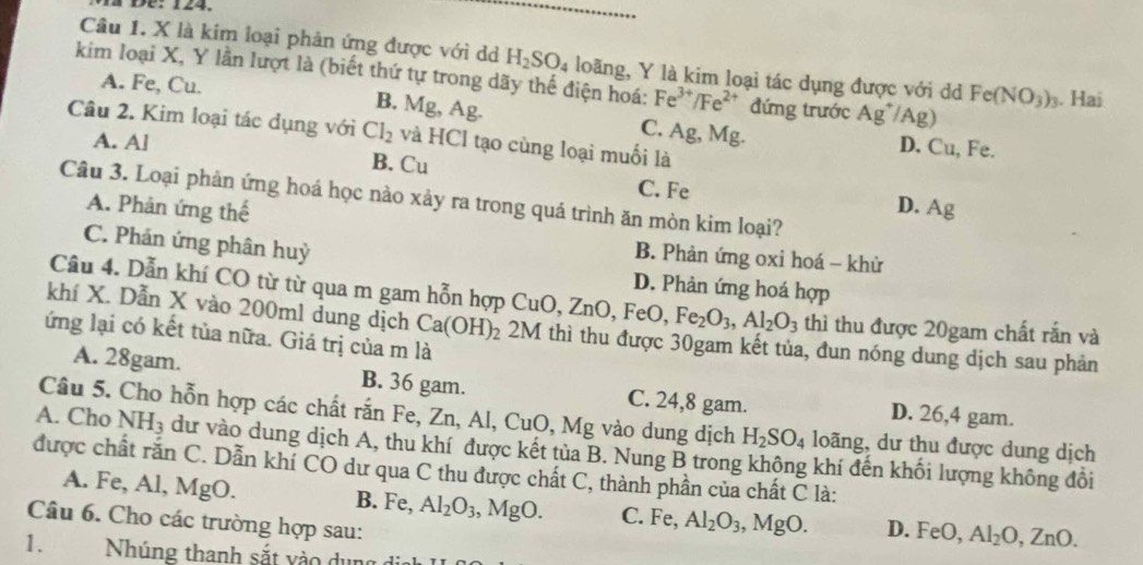 a Đe: 124.
Câu 1. X là kim loại phản ứng được với d H_2SO_4 loãng, Y là kim loại tác dụng được với dd Fe(NO_3)_3. Haj
kim loại X, Y lần lượt là (biết thứ tự trong dãy thế điện hoá: Fe^(3+)/Fe^(2+) đứng trước Ag^+/Ag)
A. Fe, Cu. B. Mg, Ag. C. Ag, Mg.
Câu 2. Kim loại tác dụng với Cl_2 và HCl tạo cùng loại muối là
D. Cu, Fe.
A. A] B. Cu
C. Fe D.
Câu 3. Loại phản ứng hoá học nào xảy ra trong quá trình ăn mòn kim loại?
A. Phản ứng thế Ag
C. Phản ứng phân huỳ
B. Phản ứng oxi hoá - khử
D. Phản ứng hoá hợp
Cầu 4. Dẫn khí CO từ từ qua m gam hỗn hợp CuO, ZnO, FeO, Fe_2O_3,Al_2O_3 thì thu được 20gam chất rắn và
khí X. Dẫn X vào 200ml dung dịch Ca(OH)_2 2M thì thu được 30gam kết tủa, đun nóng dung dịch sau phản
lứng lại có kết tủa nữa. Giá trị của m là
A. 28gam. B. 36 gam. C. 24,8 gam. D. 26,4 gam.
Câu 5. Cho hỗn hợp các chất rắn Fe, Zn, Al, CuO, Mg vào dung dịch H_2SO_4 loãng, dư thu được dung dịch
A. Cho NH_3 dư vào dung dịch A, thu khí được kết tủa B. Nung B trong không khí đến khối lượng không đổi
được chất rắn C. Dẫn khí CO dư qua C thu được chất C, thành phần của chất C là:
A. Fe, Al, MgO. B. Fe, Al_2O_3 , MgO. C. Fe, Al_2O_3,MgO. D. FeO, Al_2O,ZnO.
Câu 6. Cho các trường hợp sau:
1.  Nhúng thanh sắt v      n